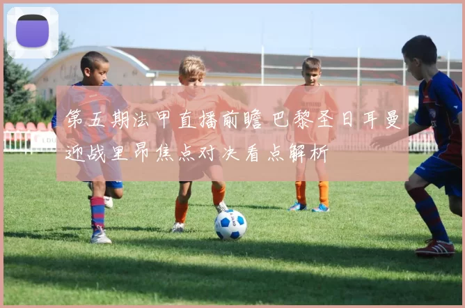 第五期法甲直播前瞻 巴黎圣日耳曼迎战里昂焦点对决看点解析