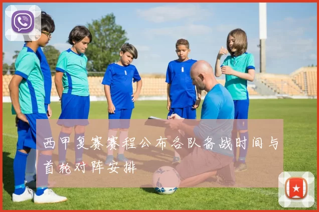 西甲复赛赛程公布各队备战时间与首轮对阵安排