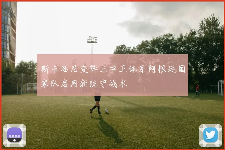 斯卡洛尼变阵三中卫体系阿根廷国家队启用新防守战术
