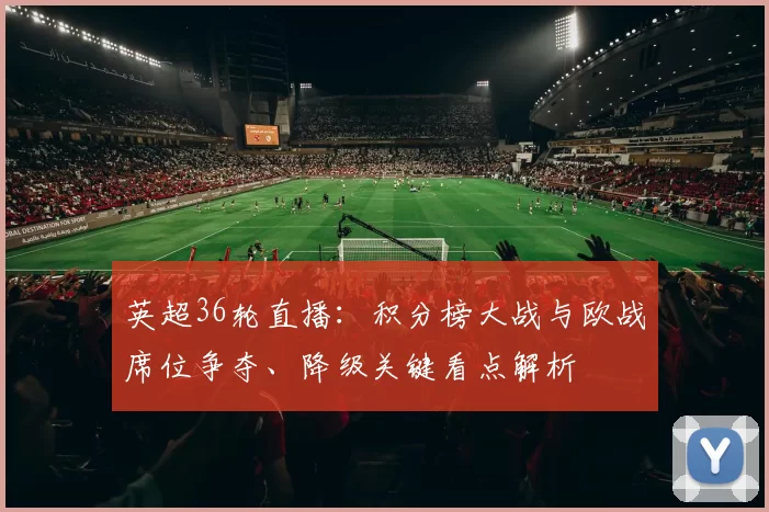 英超36轮直播：积分榜大战与欧战席位争夺、降级关键看点解析