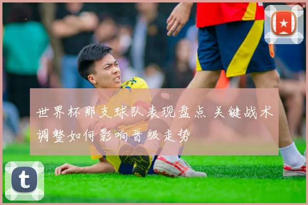 世界杯那支球队表现盘点 关键战术调整如何影响晋级走势