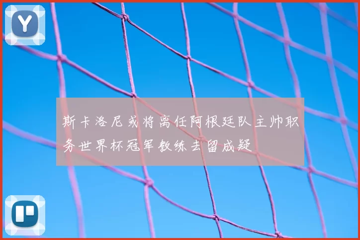 斯卡洛尼或将离任阿根廷队主帅职务世界杯冠军教练去留成疑