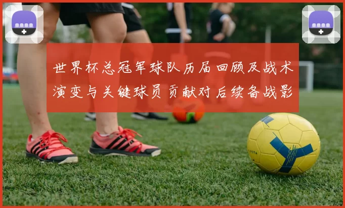 世界杯总冠军球队历届回顾及战术演变与关键球员贡献对后续备战影响