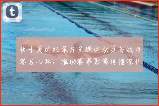 快手奥运纪录片呈现运动员备战与赛后心路，推动赛事影像传播深化