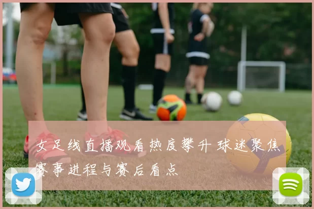 女足线直播观看热度攀升 球迷聚焦赛事进程与赛后看点