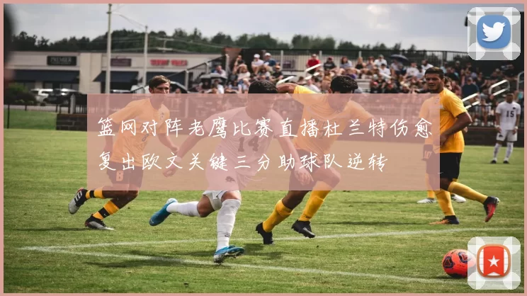 篮网对阵老鹰比赛直播杜兰特伤愈复出欧文关键三分助球队逆转