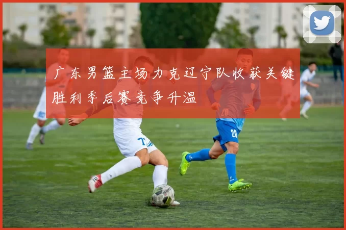 广东男篮主场力克辽宁队收获关键胜利季后赛竞争升温