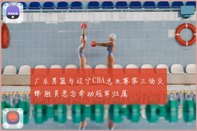 广东男篮与辽宁CBA总决赛第三场交锋 胜负悬念牵动冠军归属