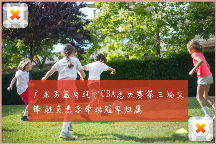 广东男篮与辽宁CBA总决赛第三场交锋 胜负悬念牵动冠军归属