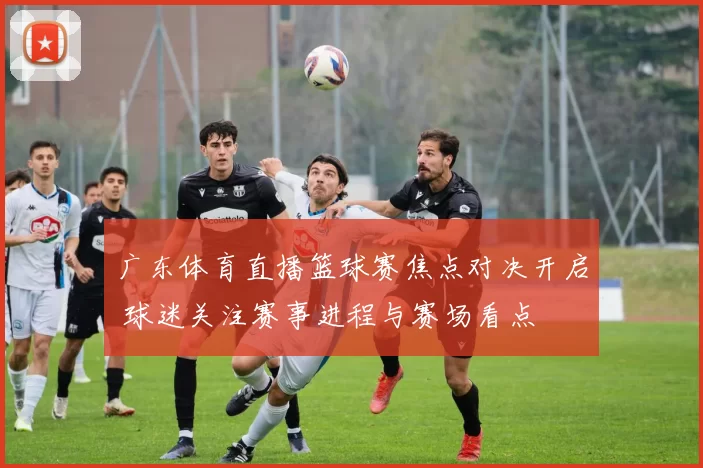 广东体育直播篮球赛焦点对决开启 球迷关注赛事进程与赛场看点