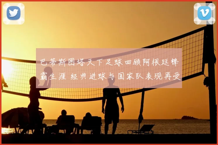 巴蒂斯图塔天下足球回顾阿根廷锋霸生涯 经典进球与国家队表现再受关注