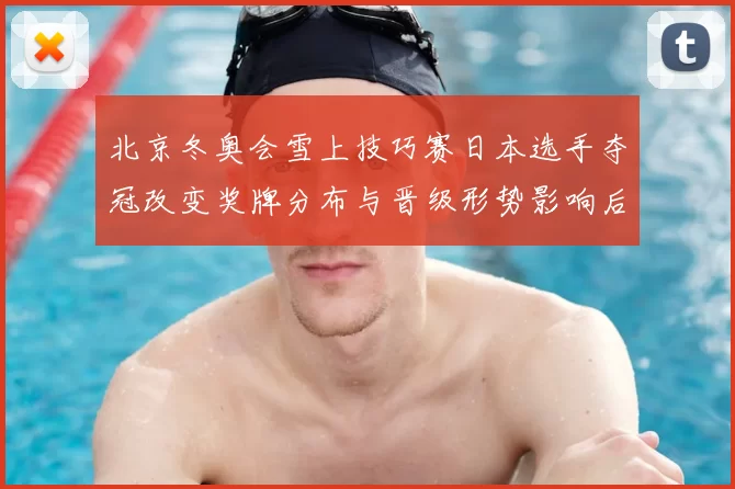 北京冬奥会雪上技巧赛日本选手夺冠改变奖牌分布与晋级形势影响后续赛程