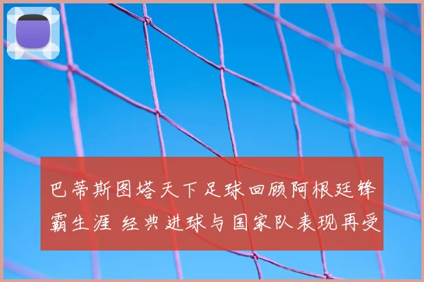 巴蒂斯图塔天下足球回顾阿根廷锋霸生涯 经典进球与国家队表现再受关注