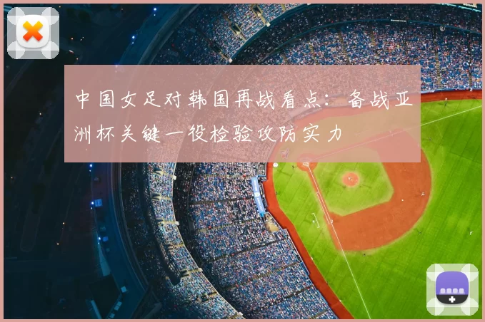 中国女足对韩国再战看点：备战亚洲杯关键一役检验攻防实力