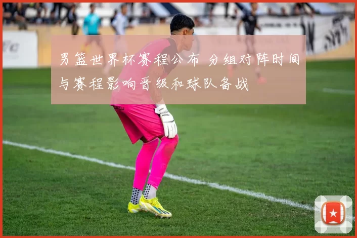 男篮世界杯赛程公布 分组对阵时间与赛程影响晋级和球队备战