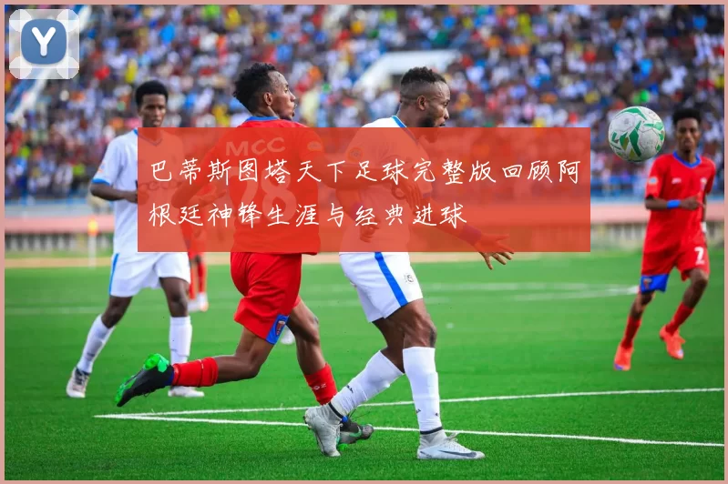 巴蒂斯图塔天下足球完整版回顾阿根廷神锋生涯与经典进球