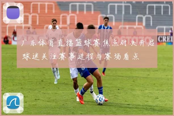 广东体育直播篮球赛焦点对决开启 球迷关注赛事进程与赛场看点