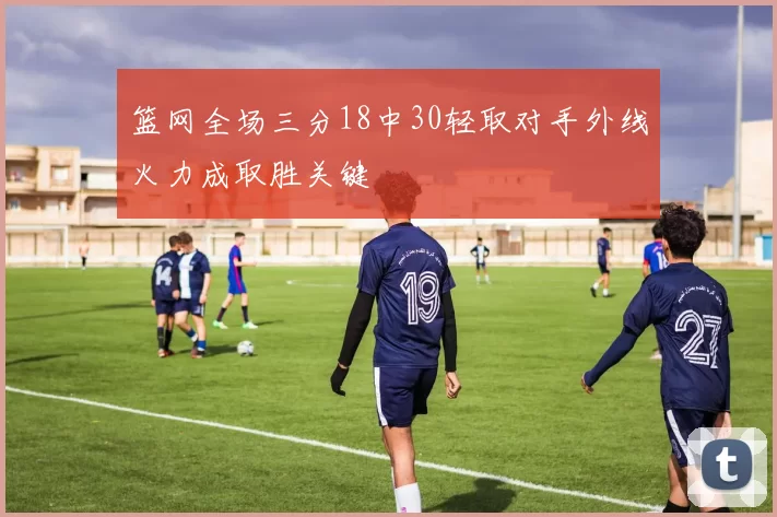 篮网全场三分18中30轻取对手外线火力成取胜关键