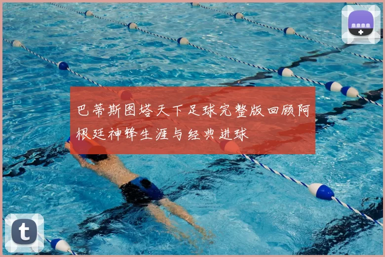 巴蒂斯图塔天下足球完整版回顾阿根廷神锋生涯与经典进球