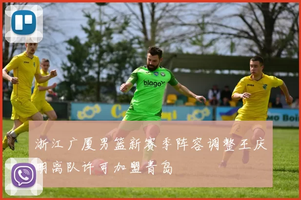 浙江广厦男篮新赛季阵容调整王庆明离队许可加盟青岛