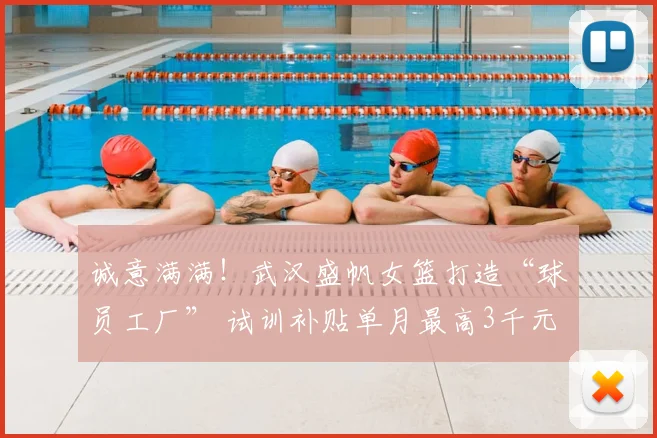 诚意满满！武汉盛帆女篮打造“球员工厂” 试训补贴单月最高3千元