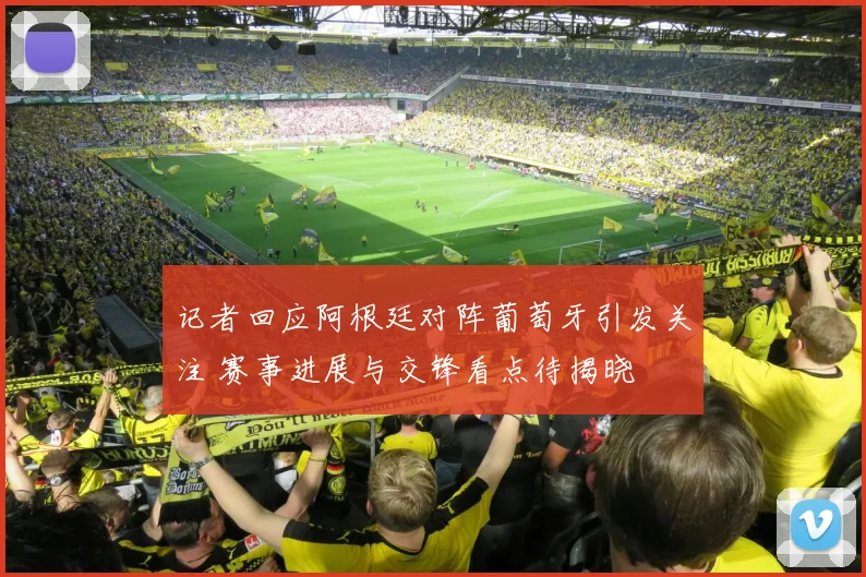 记者回应阿根廷对阵葡萄牙引发关注 赛事进展与交锋看点待揭晓