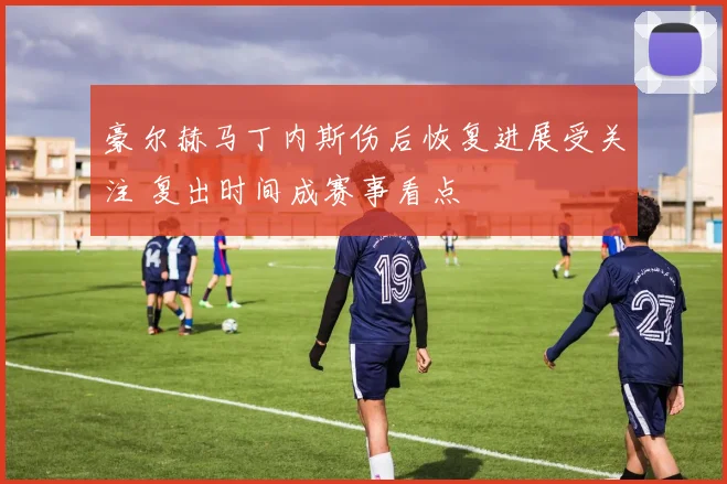 豪尔赫马丁内斯伤后恢复进展受关注 复出时间成赛事看点