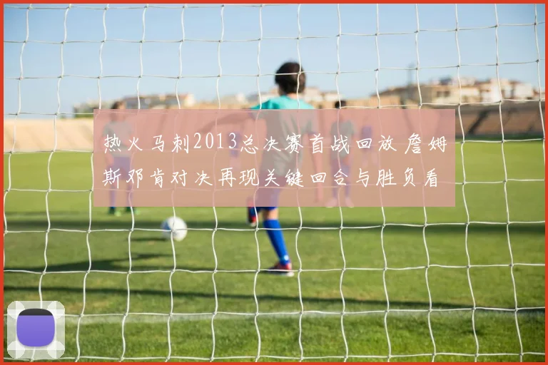 热火马刺2013总决赛首战回放 詹姆斯邓肯对决再现关键回合与胜负看点