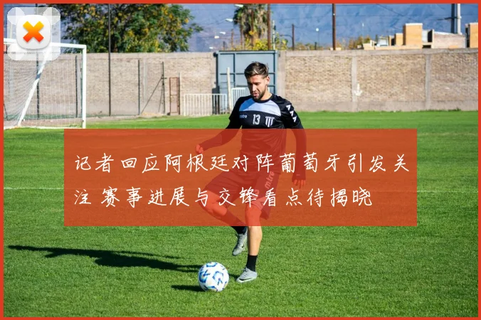 记者回应阿根廷对阵葡萄牙引发关注 赛事进展与交锋看点待揭晓