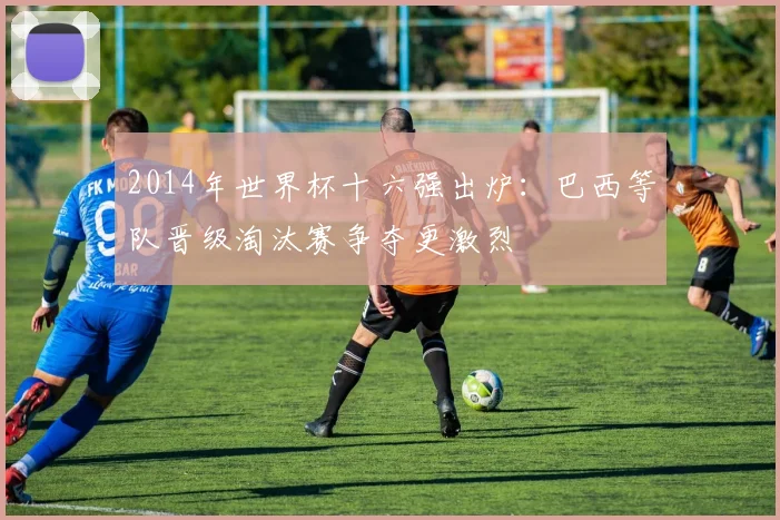 2014年世界杯十六强出炉:巴西等队晋级淘汰赛争夺更激烈